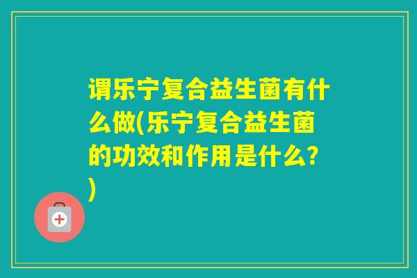 谓乐宁复合益生菌有什么做(乐宁复合益生菌的功效和作用是什么？)