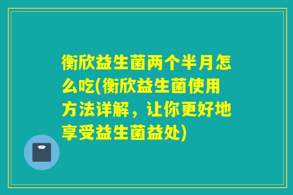 衡欣益生菌两个半月怎么吃(衡欣益生菌使用方法详解，让你更好地享受益生菌益处)
