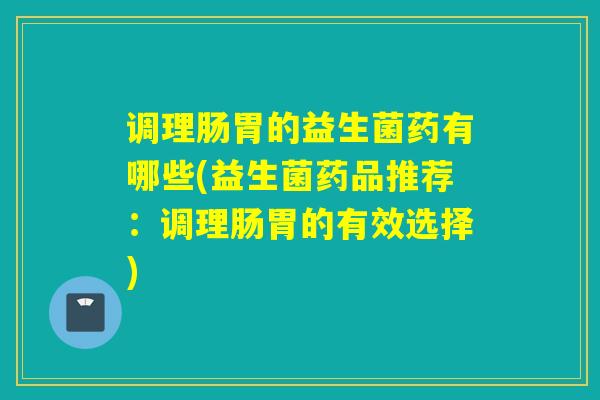 调理肠胃的益生菌药有哪些(益生菌药品推荐:调理肠胃的有效选择) 调理肠胃的益生菌药有哪些(益生菌药品推荐:调理肠胃的有效选择)
