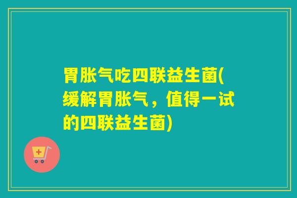 胃吃四联益生菌(缓解胃,值得一试的四联益生菌) 胃吃四联益生菌(缓解胃,值得一试的四联益生菌)