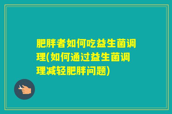 者如何吃益生菌调理(如何通过益生菌调理减轻问题)