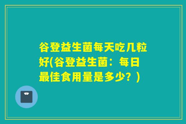谷登益生菌每天吃几粒好(谷登益生菌:每日佳食用量是多少?) 谷登益生菌每天吃几粒好(谷登益生菌:每日佳食用量是多少?)