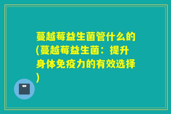 蔓越莓益生菌管什么的(蔓越莓益生菌：提升身体力的有效选择)