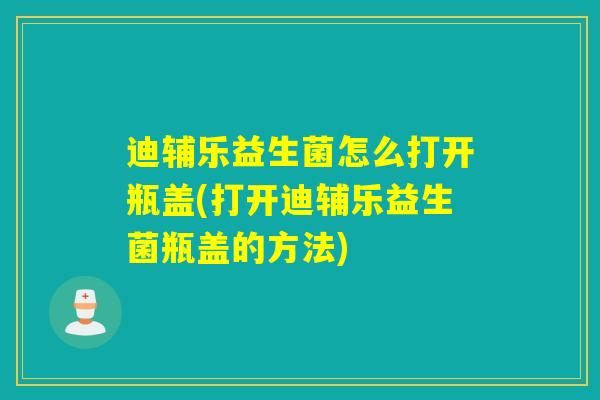 迪辅乐益生菌怎么打开瓶盖(打开迪辅乐益生菌瓶盖的方法) 迪辅乐益生菌怎么打开瓶盖(打开迪辅乐益生菌瓶盖的方法)