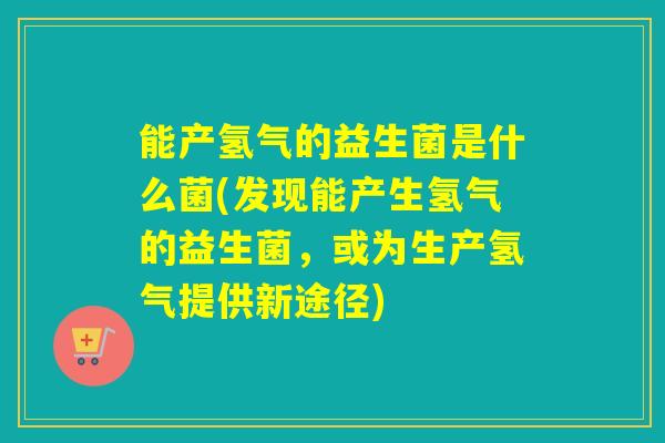 能产氢气的益生菌是什么菌(发现能产生氢气的益生菌,或为生产氢气提供新途径) 能产氢气的益生菌是什么菌(发现能产生氢气的益生菌,或为生产氢气提供新途径)