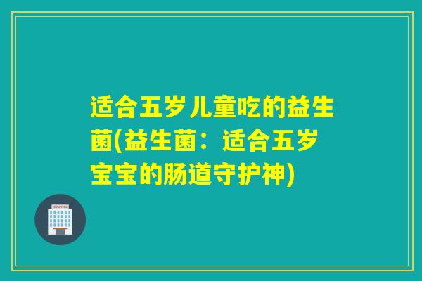 适合五岁儿童吃的益生菌(益生菌:适合五岁宝宝的肠道守护神) 适合五岁儿童吃的益生菌(益生菌:适合五岁宝宝的肠道守护神)