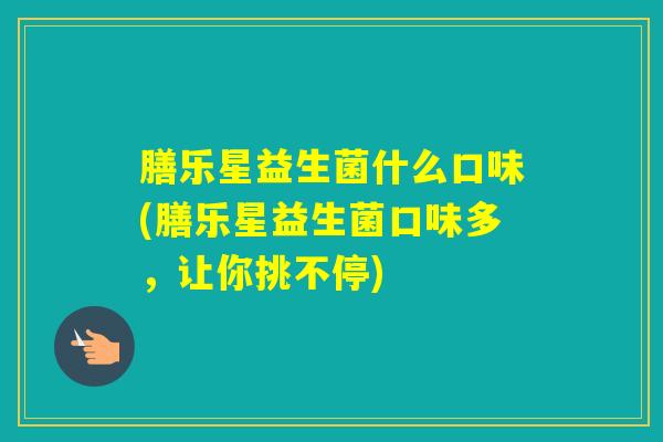 膳乐星益生菌什么口味(膳乐星益生菌口味多,让你挑不停) 膳乐星益生菌什么口味(膳乐星益生菌口味多,让你挑不停)