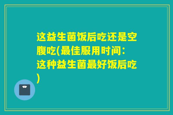 这益生菌饭后吃还是空腹吃(佳服用时间：这种益生菌好饭后吃)