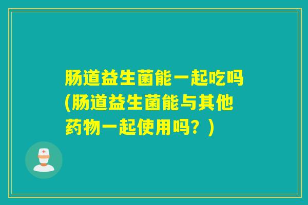肠道益生菌能一起吃吗(肠道益生菌能与其他一起使用吗?) 肠道益生菌能一起吃吗(肠道益生菌能与其他一起使用吗?)