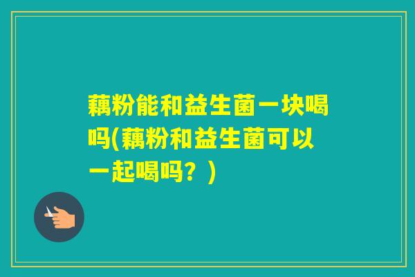 藕粉能和益生菌一块喝吗(藕粉和益生菌可以一起喝吗?) 藕粉能和益生菌一块喝吗(藕粉和益生菌可以一起喝吗?)