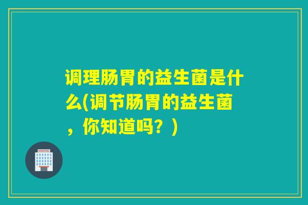 调理肠胃的益生菌是什么(调节肠胃的益生菌，你知道吗？)