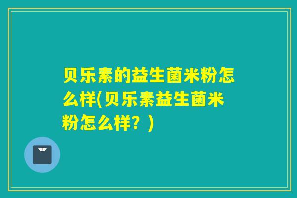 贝乐素的益生菌米粉怎么样(贝乐素益生菌米粉怎么样？)
