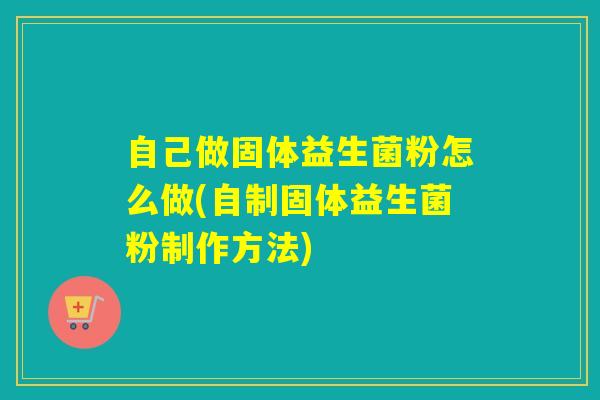 自己做固体益生菌粉怎么做(自制固体益生菌粉制作方法) 自己做固体益生菌粉怎么做(自制固体益生菌粉制作方法)