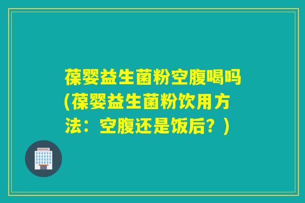 葆婴益生菌粉空腹喝吗(葆婴益生菌粉饮用方法:空腹还是饭后?) 葆婴益生菌粉空腹喝吗(葆婴益生菌粉饮用方法:空腹还是饭后?)
