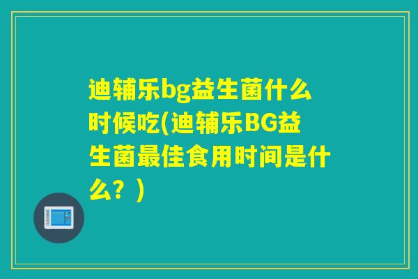 迪辅乐bg益生菌什么时候吃(迪辅乐BG益生菌佳食用时间是什么？)