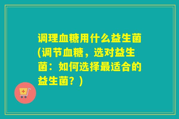 调理用什么益生菌(调节,选对益生菌:如何选择适合的益生菌?) 调理用什么益生菌(调节,选对益生菌:如何选择适合的益生菌?)