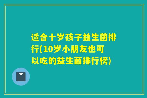 适合十岁孩子益生菌排行(10岁小朋友也可以吃的益生菌排行榜) 适合十岁孩子益生菌排行(10岁小朋友也可以吃的益生菌排行榜)