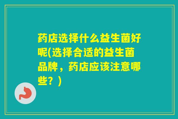 药店选择什么益生菌好呢(选择合适的益生菌品牌，药店应该注意哪些？)