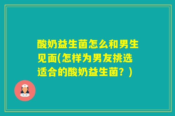 酸奶益生菌怎么和男生见面(怎样为男友挑选适合的酸奶益生菌?) 酸奶益生菌怎么和男生见面(怎样为男友挑选适合的酸奶益生菌?)
