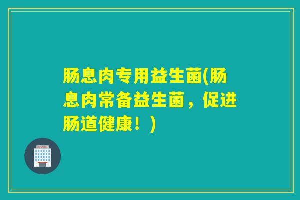 肠息肉专用益生菌(肠息肉常备益生菌,促进肠道健康!) 肠息肉专用益生菌(肠息肉常备益生菌,促进肠道健康!)