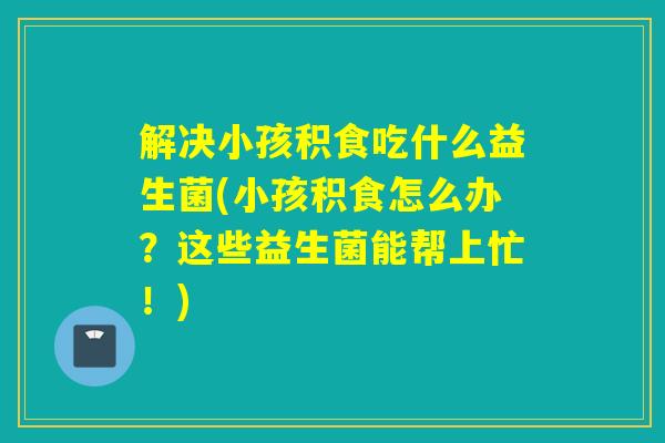 解决小孩积食吃什么益生菌(小孩积食怎么办？这些益生菌能帮上忙！)