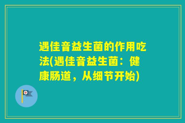 遇佳音益生菌的作用吃法(遇佳音益生菌:健康肠道,从细节开始) 遇佳音益生菌的作用吃法(遇佳音益生菌:健康肠道,从细节开始)