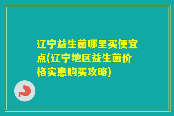 辽宁益生菌哪里买便宜点(辽宁地区益生菌价格实惠购买攻略) 辽宁益生菌哪里买便宜点(辽宁地区益生菌价格实惠购买攻略)