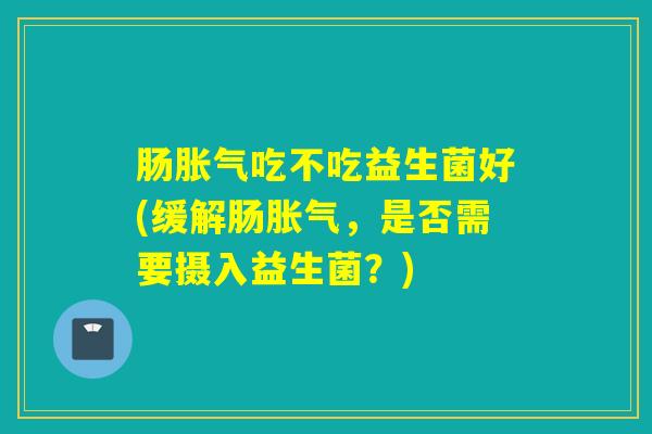 肠吃不吃益生菌好(缓解肠,是否需要摄入益生菌?) 肠吃不吃益生菌好(缓解肠,是否需要摄入益生菌?)