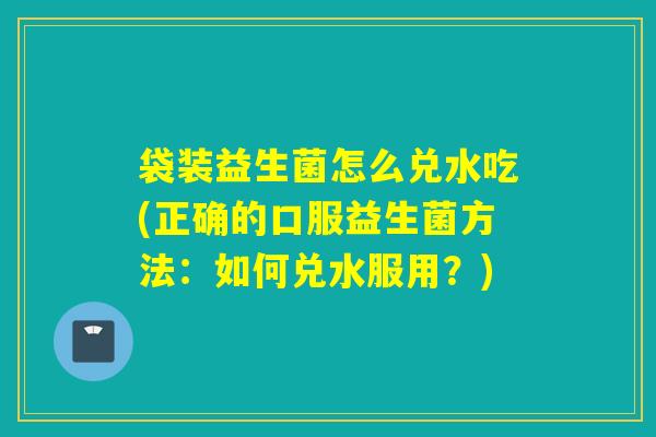 袋装益生菌怎么兑水吃(正确的口服益生菌方法:如何兑水服用?) 袋装益生菌怎么兑水吃(正确的口服益生菌方法:如何兑水服用?)