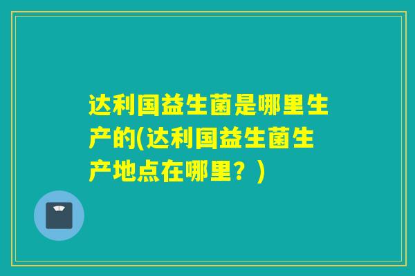 达利国益生菌是哪里生产的(达利国益生菌生产地点在哪里?) 达利国益生菌是哪里生产的(达利国益生菌生产地点在哪里?)