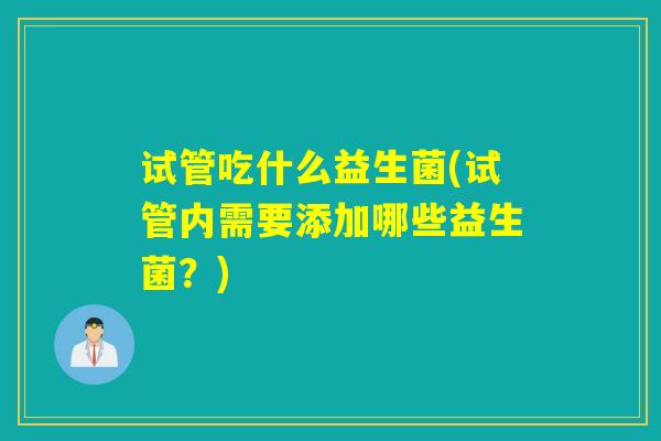 试管吃什么益生菌(试管内需要添加哪些益生菌?) 试管吃什么益生菌(试管内需要添加哪些益生菌?)