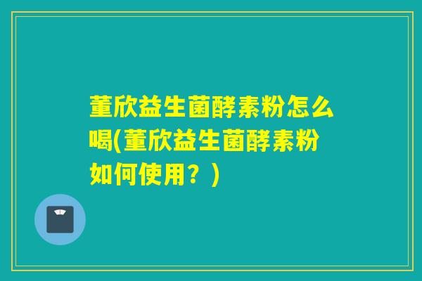 董欣益生菌酵素粉怎么喝(董欣益生菌酵素粉如何使用？)