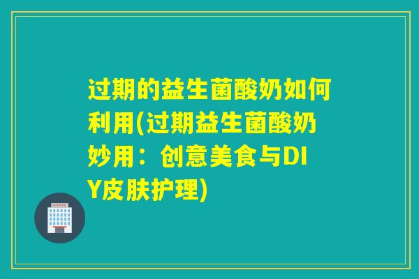 过期的益生菌酸奶如何利用(过期益生菌酸奶妙用:创意美食与DIY护理) 过期的益生菌酸奶如何利用(过期益生菌酸奶妙用:创意美食与DIY护理)