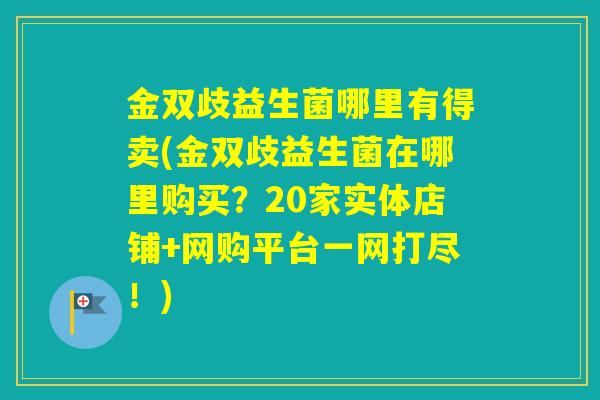 金双歧益生菌哪里有得卖(金双歧益生菌在哪里购买?20家实体店铺+网购平台一网打尽!) 金双歧益生菌哪里有得卖(金双歧益生菌在哪里购买?20家实体店铺+网购平台一网打尽!)