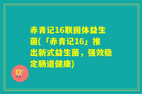赤青记16联固体益生菌(「赤青记16」推出新式益生菌,强效稳定肠道健康) 赤青记16联固体益生菌(「赤青记16」推出新式益生菌,强效稳定肠道健康)