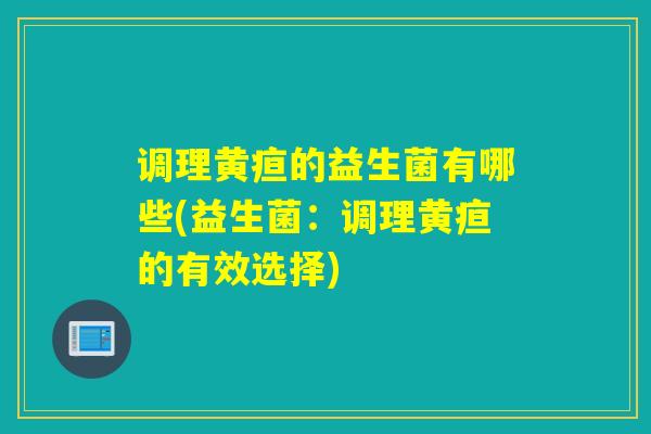 调理黄疸的益生菌有哪些(益生菌:调理黄疸的有效选择) 调理黄疸的益生菌有哪些(益生菌:调理黄疸的有效选择)