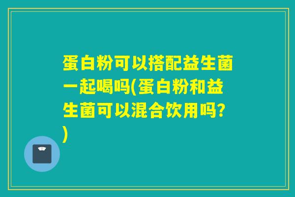 蛋白粉可以搭配益生菌一起喝吗(蛋白粉和益生菌可以混合饮用吗？)