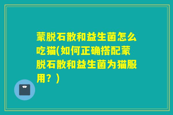 蒙脱石散和益生菌怎么吃猫(如何正确搭配蒙脱石散和益生菌为猫服用?) 蒙脱石散和益生菌怎么吃猫(如何正确搭配蒙脱石散和益生菌为猫服用?)