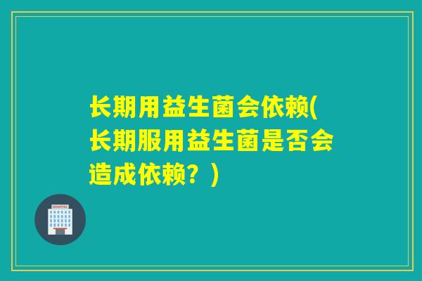 长期用益生菌会依赖(长期服用益生菌是否会造成依赖？)