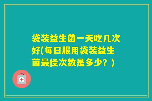 袋装益生菌一天吃几次好(每日服用袋装益生菌佳次数是多少？)