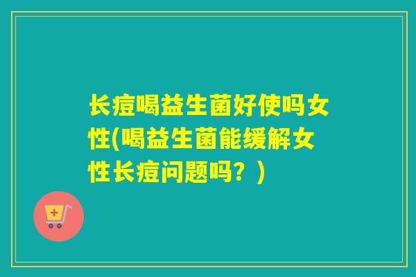 长痘喝益生菌好使吗女性(喝益生菌能缓解女性长痘问题吗?) 长痘喝益生菌好使吗女性(喝益生菌能缓解女性长痘问题吗?)