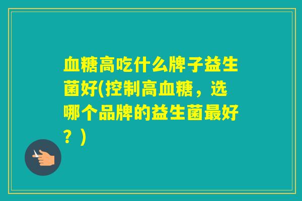 高吃什么牌子益生菌好(控制高,选哪个品牌的益生菌好?) 高吃什么牌子益生菌好(控制高,选哪个品牌的益生菌好?)