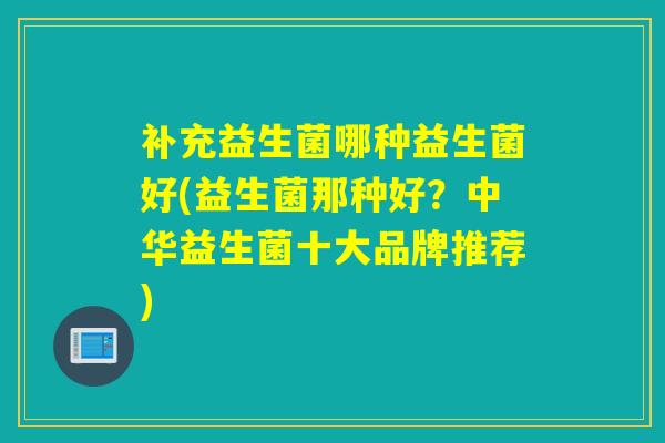 补充益生菌哪种益生菌好(益生菌那种好？中华益生菌十大品牌推荐)