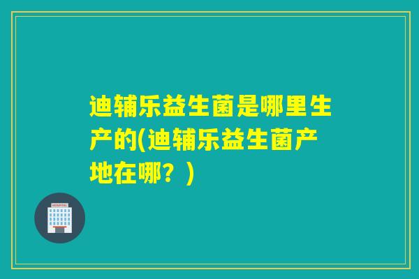 迪辅乐益生菌是哪里生产的(迪辅乐益生菌产地在哪?) 迪辅乐益生菌是哪里生产的(迪辅乐益生菌产地在哪?)