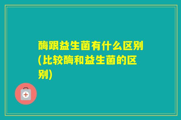 酶跟益生菌有什么区别(比较酶和益生菌的区别) 酶跟益生菌有什么区别(比较酶和益生菌的区别)