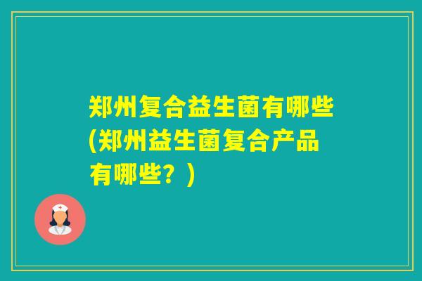 郑州复合益生菌有哪些(郑州益生菌复合产品有哪些?) 郑州复合益生菌有哪些(郑州益生菌复合产品有哪些?)