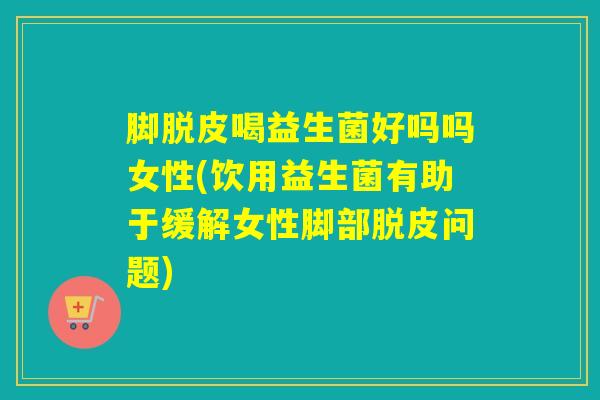 脚脱皮喝益生菌好吗吗女性(饮用益生菌有助于缓解女性脚部脱皮问题) 脚脱皮喝益生菌好吗吗女性(饮用益生菌有助于缓解女性脚部脱皮问题)