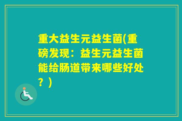 重大益生元益生菌(重磅发现:益生元益生菌能给肠道带来哪些好处?) 重大益生元益生菌(重磅发现:益生元益生菌能给肠道带来哪些好处?)