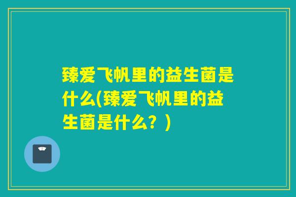 臻爱飞帆里的益生菌是什么(臻爱飞帆里的益生菌是什么?) 臻爱飞帆里的益生菌是什么(臻爱飞帆里的益生菌是什么?)