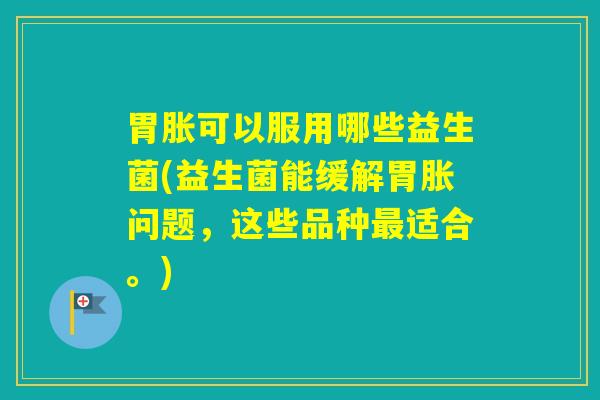 胃胀可以服用哪些益生菌(益生菌能缓解胃胀问题，这些品种适合。)